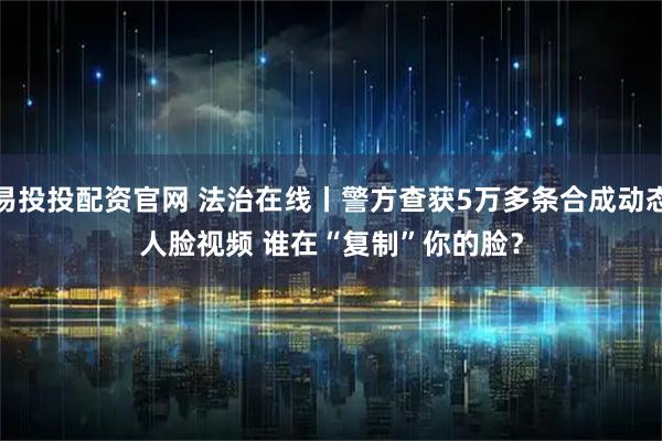 易投投配资官网 法治在线丨警方查获5万多条合成动态人脸视频 谁在“复制”你的脸？