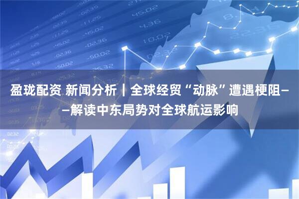 盈珑配资 新闻分析｜全球经贸“动脉”遭遇梗阻——解读中东局势对全球航运影响