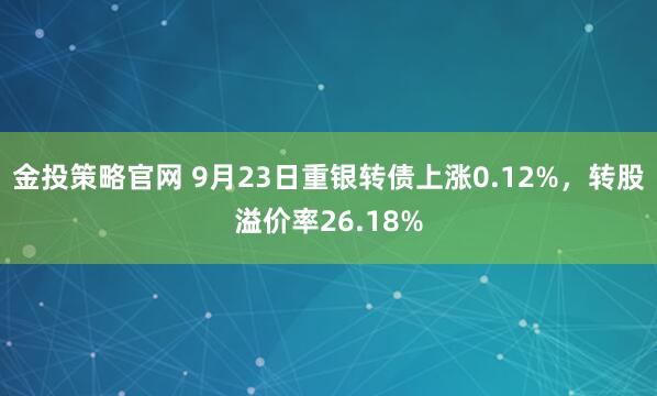 金投策略官网 9月23日重银转债上涨0.12%，转股溢价率26.18%