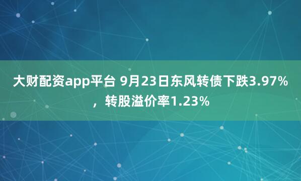 大财配资app平台 9月23日东风转债下跌3.97%，转股溢价率1.23%