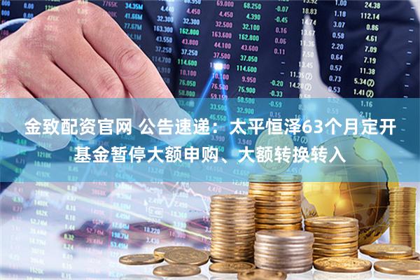 金致配资官网 公告速递：太平恒泽63个月定开基金暂停大额申购、大额转换转入