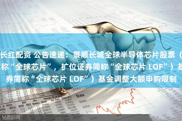 长红配资 公告速递：景顺长城全球半导体芯片股票（QDII-LOF）（场内简称“全球芯片”，扩位证券简称“全球芯片 LOF”）基金调整大额申购限制