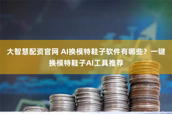 大智慧配资官网 AI换模特鞋子软件有哪些？一键换模特鞋子AI工具推荐