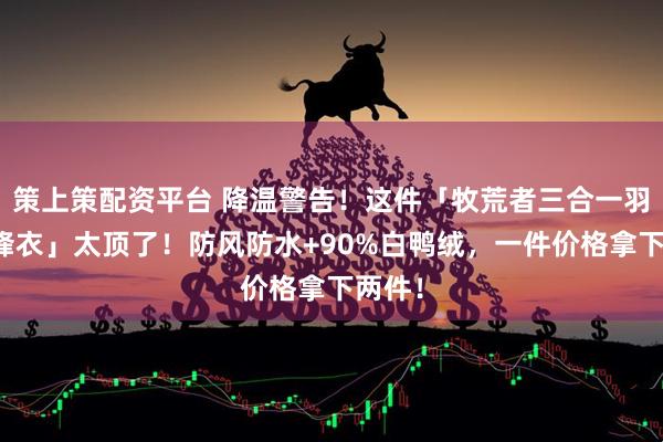 策上策配资平台 降温警告！这件「牧荒者三合一羽绒冲锋衣」太顶了！防风防水+90%白鸭绒，一件价格拿下两件！
