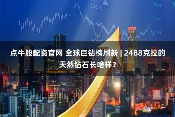 点牛股配资官网 全球巨钻榜刷新 | 2488克拉的天然钻石长啥样？