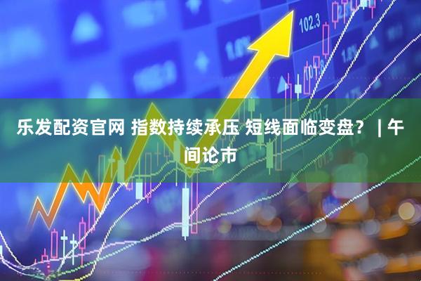 乐发配资官网 指数持续承压 短线面临变盘？ | 午间论市