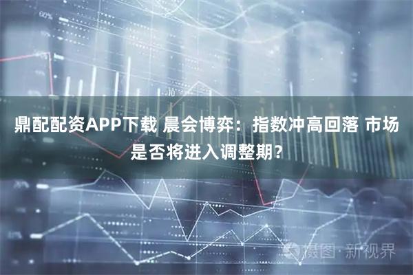 鼎配配资APP下载 晨会博弈：指数冲高回落 市场是否将进入调整期？