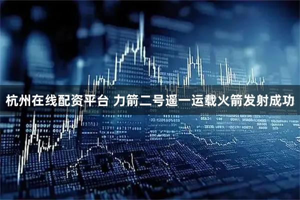 杭州在线配资平台 力箭二号遥一运载火箭发射成功