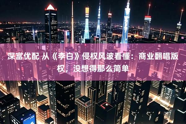 深富优配 从《李白》侵权风波看懂：商业翻唱版权，没想得那么简单