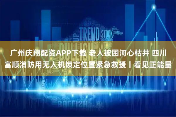 广州庆翔配资APP下载 老人被困河心枯井 四川富顺消防用无人机锁定位置紧急救援丨看见正能量