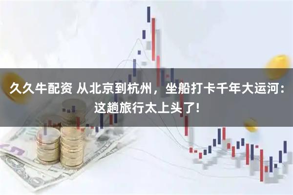 久久牛配资 从北京到杭州，坐船打卡千年大运河：这趟旅行太上头了!