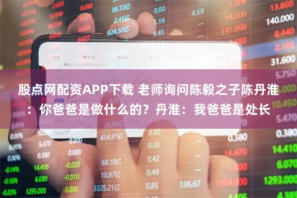 股点网配资APP下载 老师询问陈毅之子陈丹淮：你爸爸是做什么的？丹淮：我爸爸是处长