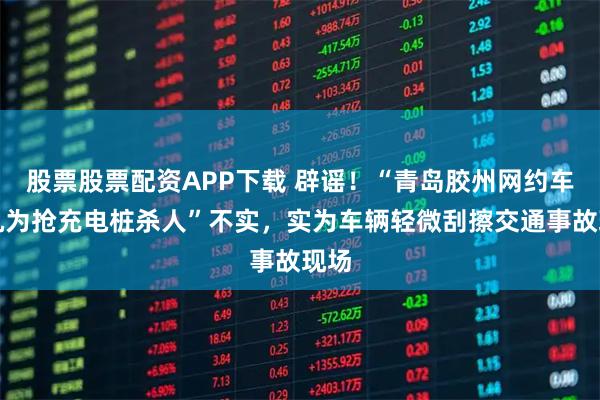 股票股票配资APP下载 辟谣！“青岛胶州网约车司机为抢充电桩杀人”不实，实为车辆轻微刮擦交通事故现场
