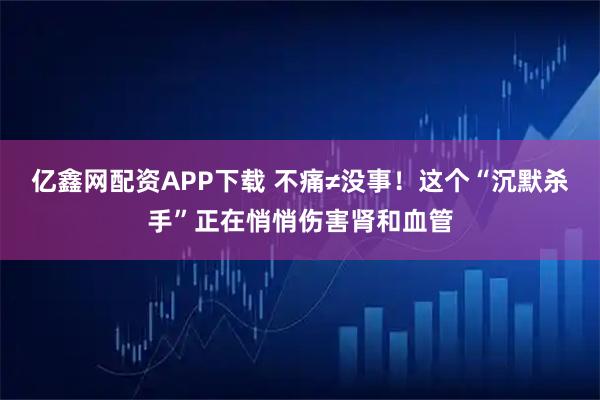 亿鑫网配资APP下载 不痛≠没事！这个“沉默杀手”正在悄悄伤害肾和血管