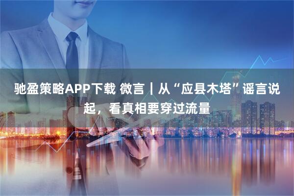 驰盈策略APP下载 微言｜从“应县木塔”谣言说起，看真相要穿过流量