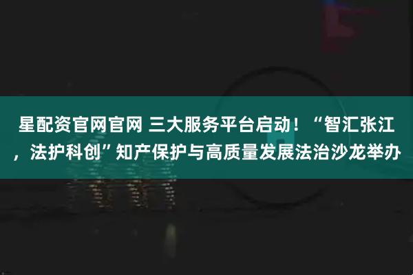 星配资官网官网 三大服务平台启动！“智汇张江，法护科创”知产保护与高质量发展法治沙龙举办