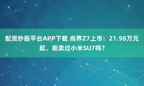 配资炒股平台APP下载 尚界Z7上市：21.98万元起，能卖过小米SU7吗？