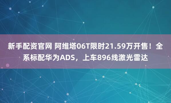 新手配资官网 阿维塔06T限时21.59万开售！全系标配华为ADS，上车896线激光雷达