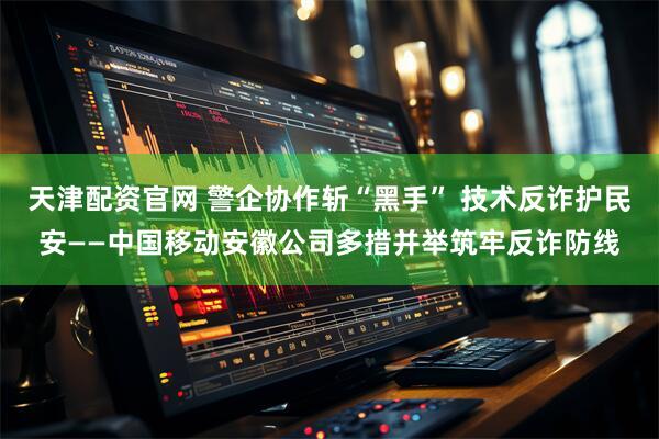天津配资官网 警企协作斩“黑手” 技术反诈护民安——中国移动安徽公司多措并举筑牢反诈防线