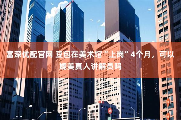 富深优配官网 豆包在美术馆“上岗”4个月，可以媲美真人讲解员吗
