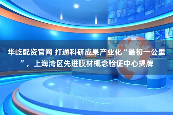 华屹配资官网 打通科研成果产业化“最初一公里”，上海湾区先进膜材概念验证中心揭牌