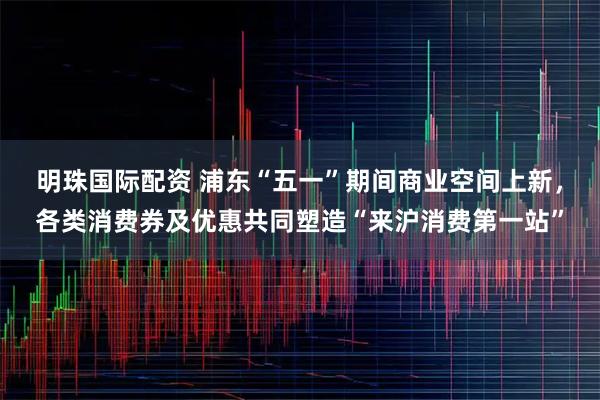 明珠国际配资 浦东“五一”期间商业空间上新，各类消费券及优惠共同塑造“来沪消费第一站”