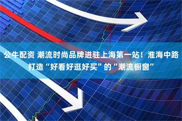 公牛配资 潮流时尚品牌进驻上海第一站！淮海中路打造“好看好逛好买”的“潮流橱窗”