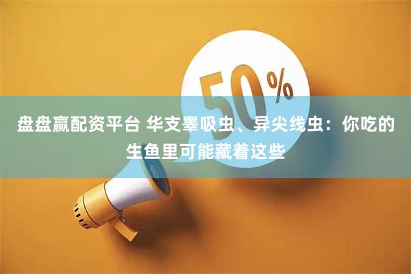 盘盘赢配资平台 华支睾吸虫、异尖线虫:你吃的生鱼里可能藏着这些