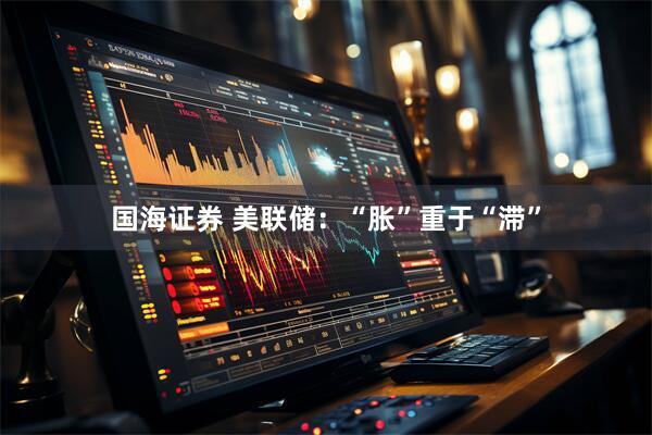国海证券 美联储：“胀”重于“滞”