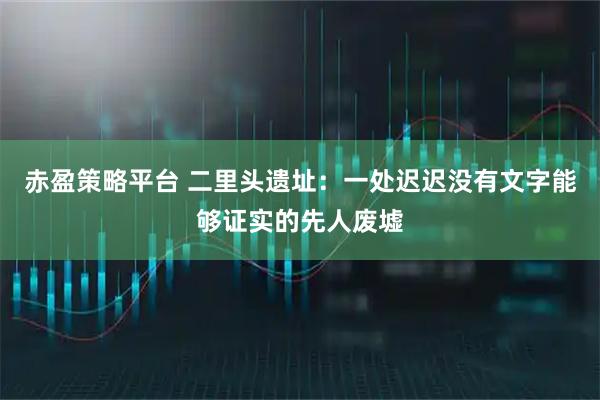 赤盈策略平台 二里头遗址：一处迟迟没有文字能够证实的先人废墟