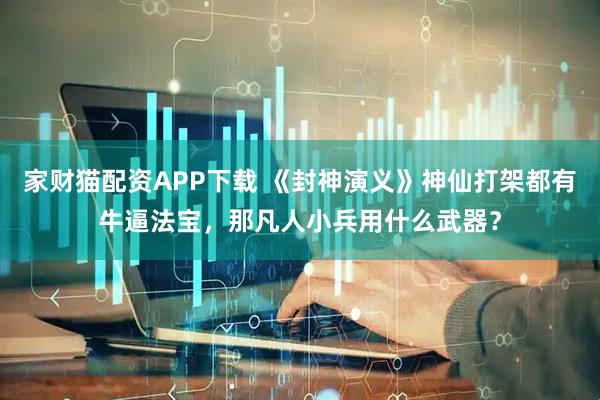 家财猫配资APP下载 《封神演义》神仙打架都有牛逼法宝，那凡人小兵用什么武器？