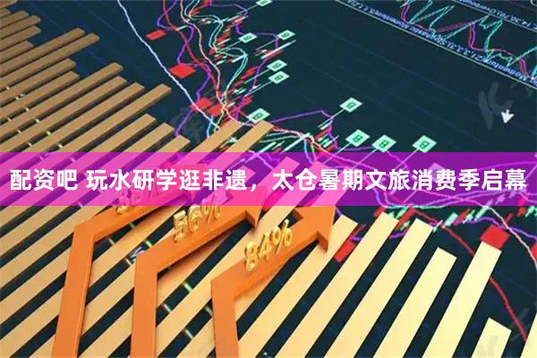 配资吧 玩水研学逛非遗，太仓暑期文旅消费季启幕