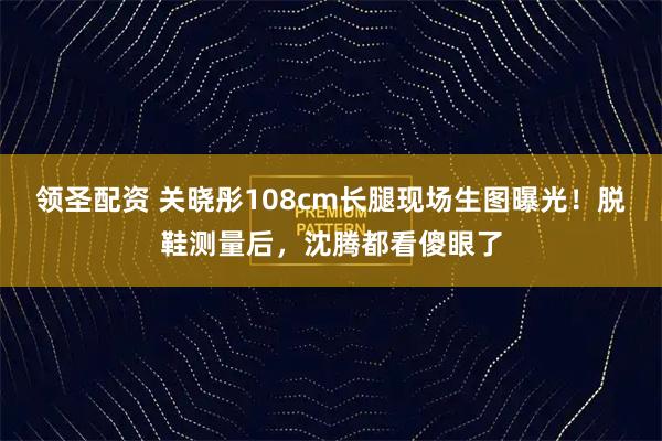 领圣配资 关晓彤108cm长腿现场生图曝光!脱鞋测量后,沈腾都看傻眼了
