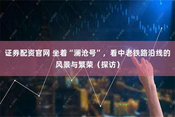证券配资官网 坐着“澜沧号”,看中老铁路沿线的风景与繁荣(探访)