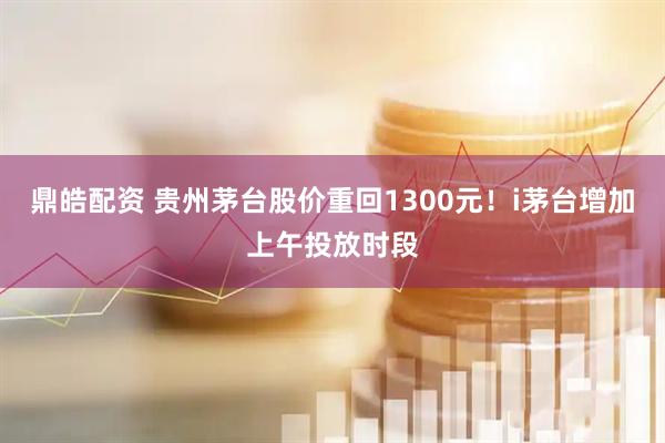 鼎皓配资 贵州茅台股价重回1300元！i茅台增加上午投放时段