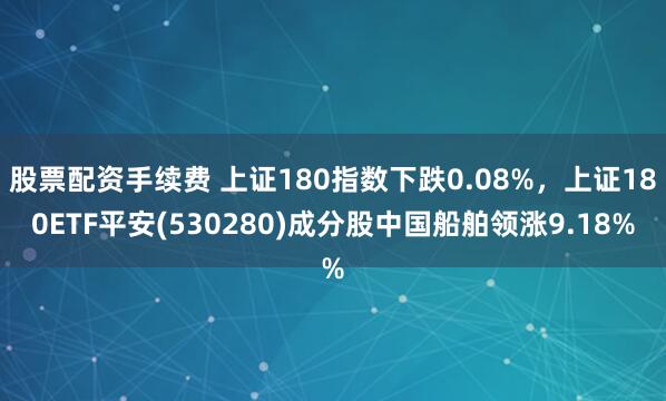 股票配资手续费 上证180指数下跌0.08%,上证180ETF平安(530280)成分股中国船舶领涨9.18%