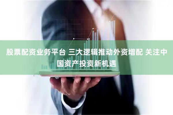 股票配资业务平台 三大逻辑推动外资增配 关注中国资产投资新机遇