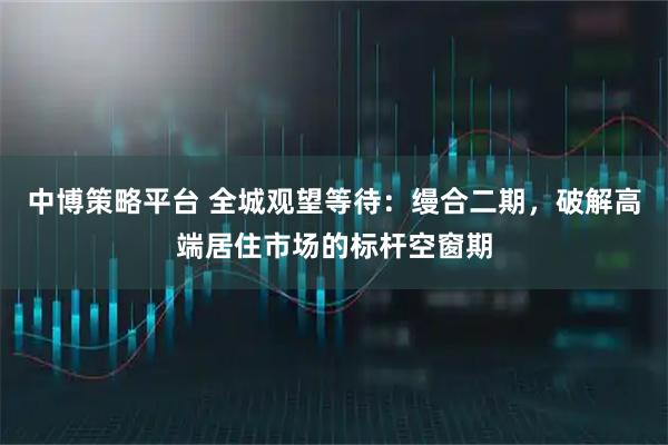 中博策略平台 全城观望等待:缦合二期,破解高端居住市场的标杆空窗期
