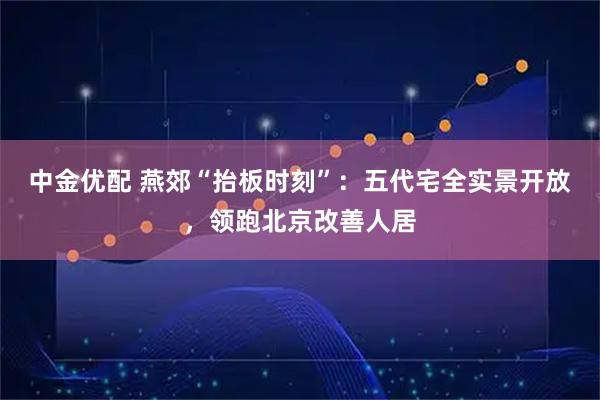 中金优配 燕郊“抬板时刻”：五代宅全实景开放，领跑北京改善人居