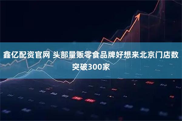 鑫亿配资官网 头部量贩零食品牌好想来北京门店数突破300家