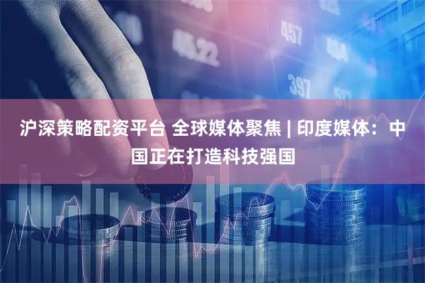 沪深策略配资平台 全球媒体聚焦 | 印度媒体:中国正在打造科技强国