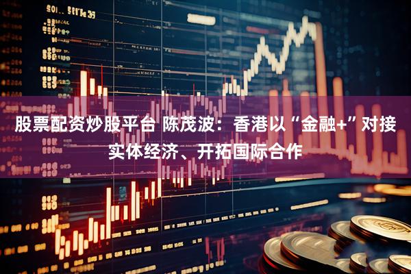 股票配资炒股平台 陈茂波：香港以“金融+”对接实体经济、开拓国际合作